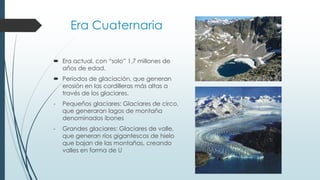 Era Cuaternaria 
 Era actual, con “solo” 1,7 millones de 
años de edad. 
 Periodos de glaciación, que generan 
erosión en las cordilleras más altas a 
través de los glaciares. 
- Pequeños glaciares: Glaciares de circo, 
que generaran lagos de montaña 
denominados ibones 
- Grandes glaciares: Glaciares de valle, 
que generan ríos gigantescos de hielo 
que bajan de las montañas, creando 
valles en forma de U 
 