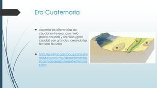 Era Cuaternaria 
 Además las diferencias de 
caudal entre eras con hielo 
(poco caudal) y sin hielo (gran 
caudal) son grandes, creando las 
terrazas fluviales 
 http://iesdrfdezsantana.juntaextre 
madura.net/web/departamentos 
/ccss/paisajes/paisajextre/terraza 
s.htm 
 