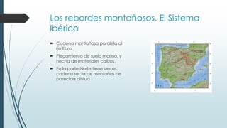 Los rebordes montañosos. El Sistema 
Ibérico 
 Cadena montañosa paralela al 
río Ebro 
 Plegamiento de suelo marino, y 
hecha de materiales calizos. 
 En la parte Norte tiene sierras: 
cadena recta de montañas de 
parecida altitud 
 
