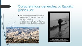 Características generales. La España 
peninsular 
 La España peninsular está en un 
verdadero cruce de culturas y 
climas (atlántico, 
mediterráneo…), que le dan un 
aspecto muy diverso y particular 
 