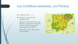 Las cordilleras exteriores. Los Pirineos. 
 Choque entre … y … 
 También ocasionó dos 
plegamientos: 
- Pirineo Central: Más alto, con 
altitudes superiores a los 3.000 
metros. En el lado español 
compuesto por calizas. 
- Prepirineo: Al sur, de mucha 
menor altura. 
 
