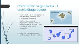 Características generales. El 
archipiélago balear 
 Las islas Baleares más importantes 
son Mallorca, Menorca, Ibiza, 
Cabrera y Formentera 
 Las islas Canarias más 
importantes son La Palma, El 
Hierro, Gomera, Tenerife, Gran 
Canaria, Fuerteventura y 
Lanzarote. 
 Además hay dos ciudades 
autónomas en Ceuta y Melilla. 
 