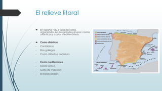 El relieve litoral 
 En España hay 6 tipos de costa, 
organizados en dos grandes grupos: costas 
atlánticas y costas mediterráneas. 
 Costa atlántica: 
- Cantábrica 
- Rías gallegas 
- Costa atlántica andaluza 
- Costa mediterránea 
- Costa bética 
- Golfo de Valencia 
- El litoral catalán 
 