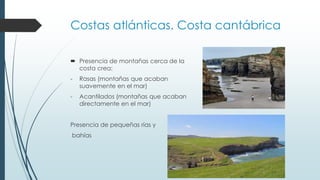 Costas atlánticas. Costa cantábrica 
 Presencia de montañas cerca de la 
costa crea: 
- Rasas (montañas que acaban 
suavemente en el mar) 
- Acantilados (montañas que acaban 
directamente en el mar) 
Presencia de pequeñas rías y 
bahías 
 
