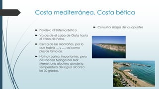 Costa mediterránea. Costa bética 
 Paralela al Sistema Bética 
 Va desde el cabo de Gata hasta 
el cabo de Palos. 
 Cerca de las montañas, por lo 
que habrá … y …, así como 
playas famosas. 
 No hay bahías importantes, pero 
destaca la Manga del Mar 
Menor, una albufera donde la 
temperatura del agua alcanza 
los 30 grados. 
 Consultar mapa de los apuntes 
 