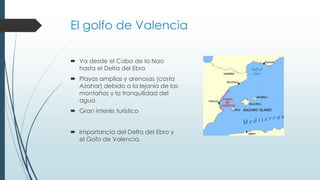 El golfo de Valencia 
 Va desde el Cabo de la Nao 
hasta el Delta del Ebro 
 Playas amplias y arenosas (costa 
Azahar) debido a la lejanía de las 
montañas y la tranquilidad del 
agua 
 Gran interés turístico 
 Importancia del Delta del Ebro y 
el Gofo de Valencia. 
 