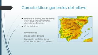 Características generales del relieve 
 El relieve es el conjunto de formas 
de una superficie (montañas, 
depresiones, llanuras…) 
 Características: 
- Forma maciza 
- Elevada altitud media 
- Disposición periférica de las 
montañas en torno a la Meseta 
 
