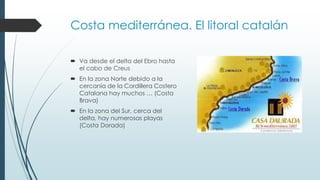 Costa mediterránea. El litoral catalán 
 Va desde el delta del Ebro hasta 
el cabo de Creus 
 En la zona Norte debido a la 
cercanía de la Cordillera Costero 
Catalana hay muchos … (Costa 
Brava) 
 En la zona del Sur, cerca del 
delta, hay numerosas playas 
(Costa Dorada) 
 