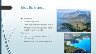 Islas Baleares 
 Mallorca 
- Es la más grande 
- Tiene dos sierras de escasa altitud 
- Amplio valle interior bueno para 
el cultivo y la vivienda 
Menorca 
- Islas con pequeñas colinas y 
zonas llanas 
- Acantilados con zonas arenosas 
 