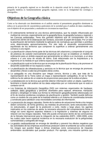 primacía de la geografía regional no es discutible en la situación actual de la ciencia geográfica. La
geografía moderna es fundamentalmente geografía regional, como en la Antigüedad fue corología y
chorografía».
Como se ha observado con detenimiento en el análisis anterior el pensamiento geográfico dominante se
enfoca en la proyección de características particulares de la sociedad para el análisis de datos estadísticos,
con el objetivo de ser proyectados y analizados en circunstancias específicas.
El ordenamiento territorial es una técnica administrativa, que ha estado influenciada por
multitud de ciencias, especialmente por la geografía física, la geografía humana y regional y
las Ciencias ambientales. Tiene dos grandes objetivos que se corresponden con dos
tradiciones dentro de la Ordenación del Territorio, asociado al papel del Estado. Por un lado
la planificación del territorio mediante la aplicación de normativas que permitan o prohíban
unos determinados aprovechamientos. Por otro lado el desarrollo socioeconómico
equilibrado de los territorios que componen la superficie a ordenar generalmente una
comarca o una región.
La planificación urbana forma parte de las técnicas del urbanismo y comprende el conjunto
de prácticas de carácter esencialmente proyectual por el que se establece un modelo de
ordenación para un ámbito espacial que generalmente se refiere a un municipio, a un área
urbana o a una zona de escala de barrio. Está relacionada con la Arquitectura y la
ingeniería en la medida en que ordena espacios construidos.
La planificación rural es la técnica que se encarga de la planificación física y de promover el
desarrollo sostenible en los espacios rurales.
La planificación de infraestructuras y servicios es la técnica que se encarga de promover,
desarrollar y llevar a cabo las principales obras civiles.
La cartografía es una disciplina que integra ciencia, técnica y arte, que trata de la
representación de la Tierra sobre un mapa o representación cartográfica. Al ser la Tierra
esférica ha de valerse de un sistema de proyecciones para pasar de la esfera al plano.
La teledetección es la técnica que permite obtener información sobre un objeto, superficie o
fenómeno a través del análisis de los datos adquiridos por un instrumento que no está en
contacto con él.
Los Sistemas de Información Geográfica (SIG) son sistemas organizados de hardware,
software, datos geográficos y personal, diseñados para capturar, almacenar, manipular,
analizar y desplegar en todas sus formas la información geográficamente referenciada con
el fin de resolver problemas complejos de planificación y gestión. También puede definirse
como un modelo de una parte de la realidad referido a un sistema de coordenadas terrestre
y construido para satisfacer unas necesidades concretas de información.
La prevención de riesgos naturales. Dentro de la cadena de actuaciones frente a los riesgos
deben conocerse, de forma genérica, las medidas de prevención, tanto estructurales como
no estructurales, el papel de la predicción a corto, medio y largo plazo; los agentes
implicados en los sistemas de alerta; la necesaria educación del comportamiento frente al
riesgo así como algunos aspectos relativos a la legislación y sistemas de seguros en
relación con los riesgos naturales. Todo ello puede enmarcarse dentro de las conclusiones
de la Década Internacional para la mitigación de las catástrofes (DIPC, 1990-1999), entre
las cuales cabe hacer especial incidencia en la necesaria evaluación de la peligrosidad,
vulnerabilidad y cartografía del riesgo.
La gestión medioambiental se encarga de identificar y prevenir los efectos negativos que
las actividades de las empresas económicas producen sobre el ambiente así como analizar
los riesgos que pueden llegar a dichas empresas como consecuencia de impactos
ambientales accidentales que puedan producir. Por ejemplo, una industria química que
Objetivos de la Geografía clásica
 