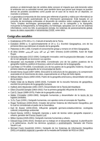 produce un determinado tipo de vertidos debe conocer el impacto que está teniendo sobre
el ambiente con su actividad normal, pero también tiene que prever qué riesgos se pueden
derivar de posibles accidentes como puede ser el caso de la rotura de un depósito, un
incendio o similares.
La geomática (compuesta de dos ramas geo referente al geoide y mática por informática) se
encarga del estudio automatizado de la información geoespacial. Está basada en un
conjunto de tecnologías enfocadas al desarrollo de estudios sobre cualquier objeto en la
Tierra. Emplea tecnologías geoespaciales usadas en la cartografía y la topografía,
incluyendo la fotogrametría, la hidrografía y la hidrología; apoyadas con el uso de sistemas
informáticos, como los SIG, la percepción remota, los sistemas de posicionamiento global,
bases de datos espaciales o herramientas CASE, entre otros.
Eratóstenes (276-194 a. C.). Calculó el tamaño de la Tierra.
Estrabón (64/63  a.  C.-aproximadamente el 24  a.  C.). Escribió Geographica, uno de los
primeros libros que delinean el estudio de la geografía.
Ptolomeo (c.90-c.168). Compiló el conocimiento griego y romano en el libro Geographia.
Al Idrisi (árabe: ‫اإلدريسي‬ ‫محمد‬ ‫الله‬ ‫عبد‬ ‫أبو‬, latín: Dreses) (1100-1165/66). Autor de Kitab
Ruyar.
Gerardus Mercator (1512-1594). Cartógrafo innovador, creó la proyección Mercator. A pesar
de no ser geógrafo se reconocen sus aportes.
Alexander von Humboldt (1769-1859). Considerado uno de los padres putativos de la
geografía moderna, publicó el Kosmos y abrió el subcampo de la biogeografía.
Carl Ritter (1779-1859). Considerado uno de los padres de la geografía moderna. Ocupó la
primera cátedra de geografía de la Universidad de Berlín.
Arnold Henry Guyot (1807-1884). Descubrió la estructura de los glaciares y la comprensión
avanzada en el movimiento de estos, especialmente en el flujo de hielo rápido.
William Morris Davis (1850-1934). Padre de la geografía americana y desarrollador del ciclo
de la erosión.
Pablo Vidal de la Blache (1845-1918). Fundador de la escuela francesa de geopolítica,
escribió los principios de la geografía humana.
Halford John Mackinder (1861-1947). Desarrollador de la Teoría del Heartland.
Ellen Churchill Semple (1863-1932). Fue la primera geógrafa influyente de América.
Carl O. Sauer (1889-1975). Padre de la geografía cultural.
Walter Christaller (1893-1969). Geógrafo humanista y desarrollador de la teoría de los
lugares centrales.
Yi-Fu Tuan (1930-). Geógrafo humanista, con aportes como el concepto de Topofilia.
Roger Tomlinson (1933-2014). Creador del primer Sistema de Información Geográfica, por
lo cual es considerado el padre de la Geomática.
Karl W. Butzer (1934-2016). Influyente geógrafo germano-estadounidense, ecologista
cultural y arqueólogo ambiental.
David Harvey (1935-). Geógrafo marxista y autor de teorías sobre geografía espacial y
urbana, ganador del Premio Vautrin Lud.
Milton Santos:(1926-2001). Geógrafo marxista humanista y urbano.
Edward Soja (1941-2015). Destacó por su trabajo en el desarrollo regional, la planificación
y la gobernanza. Acuñó los términos synekism y postmetropolis. Ganador del Premio
Vautrin Lud.
Michael Frank Goodchild (1944-). Geógrafo de los Sistemas de Información Geográfica
(SIG) y el análisis espacial y ganador de la medalla del fundador de RGS en 2003.
Geógrafos notables
 