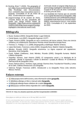 Buzai, Gustavo (2004). Geografía Global. Lugar Editorial.
Canal Apaza, Luis (2007). Geografía Regional. CCITT.
Capel, Horacio (2009). Geografía en red a comienzos del tercer milenio: Para una ciencia
solidaria y en colaboración. Barcelona: Revista virtual Geocrítica-Scripta Nova.
Ferreras, C.; Fidalgo, C. E. (1999). Biogeografía y edafología. Madrid: Síntesis.
López Bermúdez, Francisco y otros (1992). Geografía física. Madrid: Cátedra Geografía.
Méndez, Ricardo (1997). Geografía económica. La lógica espacial del capitalismo.
Barcelona: Ariel Geografía.
Puyol, Rafael; Estébanez, José; Méndez, Ricardo (1995). Geografía humana. Madrid:
Cátedra Geografía.
Segrelles Serrano, José Antonio (2005). El compromiso social y la ideología de la
geografía: ¿desde la izquierda o desde la derecha?. Ciudad de México: 4ª Conferencia
Internacional de Geografía Crítica.
Souto, Patricia (2011). Territorio, lugar, paisaje. Buenos Aires: Facultad de Filosofía y Letras
de la UBA, Cátedra Introducción a la Geografía.
Valencia Rangel, Francisco (1987). Introducción a la Geografía Física (13a edición).
México: Herrero.
Wikcionario tiene definiciones y otra información sobre geografía.
Wikilibros alberga un libro o manual sobre Geografía.
Wikiquote alberga frases célebres de o sobre Geografía.
Wikisource contiene obras originales de o sobre Geografía.
Obtenido de «https://es.wikipedia.org/w/index.php?title=Geografía&oldid=143859686»
Esta página se editó por última vez el 29 may 2022 a las 20:47.
El texto está disponible bajo la Licencia Creative Commons Atribución Compartir Igual 3.0;
pueden aplicarse
cláusulas adicionales. Al usar este sitio, usted acepta nuestros términos de uso y nuestra política de privacidad.
Wikipedia® es una marca registrada de la Fundación Wikimedia, Inc., una organización sin ánimo de lucro.
15. Bunting, Brian T. (2020). The geography of
soil (https://www.worldcat.org/oclc/1154536
296). Routledge. ISBN  978-0-429-55360-8.
OCLC  1154536296 (https://www.worldcat.org/oclc/11
54536296). Consultado el 26 de enero de
2021.. Existe traducción española.
16. aragoninvestiga (9 de octubre de 2015).
«Vicente Bielza de Ory, presidente del
jurado que otorga Premio Nobel de
Geografía» (https://web.archive.org/web/20
150620120814/http://www.aragoninvestiga.
org/tag/prix-international-vautrin-lud/).
Archivado desde el original (http://www.ara
goninvestiga.org/tag/prix-international-vautr
in-lud/) el 20 de junio de 2015. Consultado
el 20 de junio de 2015.
17. «La localidad de Francia que se convirtió
en la Capital Mundial de la Geografía» (http
s://www.lanacion.com.ar/lifestyle/la-pequen
a-localidad-norte-francia-se-convirtio-nid22
93852). www.lanacion.com.ar. 4 de octubre
de 2019. Consultado el 17 de septiembre
de 2020.
Bibliografía
Enlaces externos
 