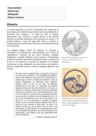 Retrato de Eratóstenes, quien fue el
primero en acuñar el término
"geografía".
Representación de la Tierra extraída
de la Nuzhat al-mushtāq fi'khtirāq al-
āfāq o Tabula Rogeriana, la obra más
notable de Al-Idrisi.
Véase también
Referencias
Bibliografía
Enlaces externos
La ciencia geográfica es una de las disciplinas más antiguas de la
humanidad, pero también hay que señalar que ha experimentado un
desarrollo muy complejo a lo largo de toda su historia.
Básicamente, esta evolución se puede dividir en dos grandes
periodos: un periodo premoderno que comenzaría en Grecia, y un
periodo moderno a partir del siglo XIX donde se produce su
institucionalización universitaria, lo que tuvo una influencia enorme
en su desarrollo.
Los antiguos griegos fueron los primeros en acumular y
sistematizar sus conocimientos, denominándolos con el título de
«geográficos», fundando así una nueva disciplina. Estrabón,
Eratóstenes y Claudio Ptolomeo, fueron quienes «clásicamente»
acuñaron el término empezando a desarrollar teorías y prácticas de
lo que en ese momento se entendía por geografía. Los romanos
continuaron su labor añadiendo una nueva manera de pensarlo a
base de recopilación de datos y técnicas, Pomponio Mela fue uno
de ellos.
Así pues, como ha quedado dicho, la geografía se dirige en
su mayor parte al ámbito y a las necesidades del gobierno.
Pero es que también la mayor parte de la filosofía ética y
política gira en torno al ámbito del gobierno. Véase la
prueba: distinguimos las diferencias entre regímenes
políticos sobre la base de sus tipos de gobierno,
estableciendo un tipo que es la monarquía, que también
llamamos realeza, otro que es la aristocracia, y un tercero, la
democracia. Pensamos también que existen otros regímenes
políticos, que llamamos con la misma denominación, como
si de ellos derivara el principio de peculiaridad específica:
en uno de ellos, en efecto, es ley el mandato del rey, y en
otro el de los aristócratas y en el otro, el del pueblo. Y es
que la ley es lo que caracteriza y configura el régimen
político, y por eso también llegaron algunos a decir que lo
justo es lo que conviene al más fuerte. Así pues, si la
filosofía política gira en su mayor parte en torno a los
gobernantes, y si gira también a su vez la geografía en torno
a las necesidades del gobierno, esta última presentará cierta
superioridad a este respecto. Pero esta superioridad tiene
proyección práctica.
Estrabón, Geografía, Libro I5 ​
Historia
 