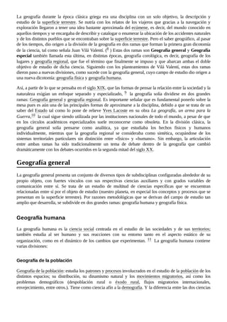 La geografía durante la época clásica griega era una disciplina con un solo objetivo, la descripción y
estudio de la superficie terrestre. Se nutría con los relatos de los viajeros que gracias a la navegación y
exploración llegaron a tener una idea bastante aproximada del ecúmene, es decir, del mundo conocido en
aquellos tiempos y se encargaba de describir y catalogar o enumerar la ubicación de los accidentes naturales
y de los distintos pueblos que se encontraban sobre la superficie terrestre. Pero el saber geográfico, al pasar
de los tiempos, dio origen a la división de la geografía en dos ramas que forman la primera gran dicotomía
de la ciencia, tal como señala Juan Vilá Valentí. (8 ​
) Estas dos ramas son Geografía general y Geografía
especial también llamada esta última, en distintas épocas, geografía corológica, es decir, geografía de los
lugares y geografía regional, que fue el término que finalmente se impuso y que abarcan ambas el doble
objetivo de estudio de dicha ciencia. Siguiendo con los planteamientos de Vilá Valentí, estas dos ramas
dieron paso a nuevas divisiones, como sucede con la geografía general, cuyo campo de estudio dio origen a
una nueva dicotomía: geografía física y geografía humana.
Así, a partir de lo que se pensaba en el siglo XIX, que las formas de pensar la relación entre la sociedad y la
naturaleza exigían un enfoque separado y especializado, 9 ​ la geografía solía dividirse en dos grandes
ramas: Geografía general y geografía regional. Es importante señalar que es fundamental ponerlo sobre la
mesa pues es aún una de las principales formas de aproximarse a la disciplina, debido a que se trata de un
saber del Estado tal como lo pone de relieve Yves Lacoste en su obra La geografía, un arma para la
Guerra,10 ​la cual sigue siendo utilizada por las instituciones nacionales de todo el mundo, a pesar de que
en los círculos académicos especializados suele reconocerse como obsoleta. En la división clásica, la
geografía general solía pensarse como analítica, ya que estudiaba los hechos físicos y humanos
individualmente, mientras que la geografía regional se consideraba como sintética, ocupándose de los
sistemas territoriales particulares sin distinción entre «físico» y «humano». Sin embargo, la articulación
entre ambas ramas ha sido tradicionalmente un tema de debate dentro de la geografía que cambió
dramáticamente con los debates ocurridos en la segunda mitad del siglo XX.
La geografía general presenta un conjunto de diversos tipos de subdisciplinas configuradas alrededor de su
propio objeto, con fuertes vínculos con sus respectivas ciencias auxiliares y con grados variables de
comunicación entre sí. Se trata de un estudio de multitud de ciencias específicas que se encuentran
relacionadas entre sí por el objeto de estudio (nuestro planeta, en especial los conceptos y procesos que se
presentan en la superficie terrestre). Por razones metodológicas que se derivan del campo de estudio tan
amplio que desarrolla, se subdivide en dos grandes ramas: geografía humana y geografía física.
La geografía humana es la ciencia social centrada en el estudio de las sociedades y de sus territorios;
también estudia al ser humano y sus reacciones con su entorno tanto en el aspecto estático de su
organización, como en el dinámico de los cambios que experimentan. 11 ​La geografía humana contiene
varias divisiones:
Geografía de la población: estudia los patrones y procesos involucrados en el estudio de la población de los
distintos espacios; su distribución, su dinamismo natural y los movimientos migratorios, así como los
problemas demográficos (despoblación rural o éxodo rural, flujos migratorios internacionales,
envejecimiento, entre otros.). Tiene como ciencia afín a la demografía. Y la diferencia entre las dos ciencias
Geografía general
Geografía humana
Geografía de la población
 