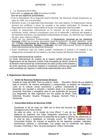 CEPREUNI - Ciclo 2018 - I
• La Secretaría de la ONU.
Todos ellos se crearon en 1945 al fundarse la ONU.
Uno de sus objetivos primordiales.
•Tras la devastación de la Segunda Guerra Mundial, las Naciones Unidas empezaron su
labor en 1945, con una prioridad:
• Mantener la paz y la seguridad internacionales. Con este objetivo, la Organización intenta
prevenir los conflictos y poner de acuerdo a las partes implicadas. El Consejo de
Seguridad es el máximo responsable de la paz y la seguridad internacionales.
• Lograr la cooperación internacional en la solución de los problemas de carácter
económico, social, cultural o humanitario como en el desarrollo y estímulo del respeto a
los derechos humanos y las libertades fundamentales de todos, sin distinción por motivos
de raza, sexo, idioma o religión.
• Velar por los derechos fundamentales .La Declaración Universal de los Derechos
Humanos (1948) fue el primer documento legal de protección de estos derechos. Junto
con el Pacto Internacional de Derechos Civiles y Políticos y el Pacto Internacional de
Derechos Económicos, Sociales y Culturales, los tres instrumentos forman la llamada
Carta Internacional de los Derechos Humanos.
• Crear condiciones bajo las cuales puedan mantenerse la justicia y el respeto a las
obligaciones emanadas de los tratados y de otras fuentes del derecho internacional.
La Corte Internacional de Justicia
La Corte Internacional de Justicia es el órgano judicial principal de la
Organización de las Naciones Unidas. Está encargada de decidir conforme
al Derecho Internacional las controversias de orden jurídico entre Estados y
de emitir opiniones consultivas respecto a cuestiones jurídicas que pueden
serle sometidas por órganos o instituciones especializadas de la ONU.
6. Organismos internacionales
 Unión de Naciones Sudamericanas (Unasur)
Creado en mayo del 2008. Tiene su sede en Quito (Ecuador). Dentro de sus objetivos
está el construir, de manera participativa y consensuada, un espacio de integración y
unión en lo cultural, social, económico y político, impulsando el
desarrollo con equidad e inclusión y también alude a la cooperación
comercial, financiera y energética para el uso sostenible de recursos.
Los integrantes de este organismo son los países de Brasil, Chile,
Colombia, Ecuador, Guyana, Paraguay, Uruguay, Surinam, Perú y
Venezuela.
 Comunidad Andina de Naciones (CAN)
Constituido el 26 de mayo de 1969 con la firma del Acuerdo de
Cartagena-como Pacto Andino.
Su sede se ubica en la ciudad de Lima (Perú). Y uno de sus
objetivos es organizar una mejor integración económica de los
Estados andinos para favorecer el desarrollo de la región y eliminar las diferencias en
el nivel de vida y establecer un mercado común. En 1996 se establece como
Comunidad Andina. Se impulsa el equilibrio de los aspectos sociales, culturales,
económicos, políticos y comerciales. Los países que lo conforman son Bolivia,
Ecuador, Colombia y Perú. Se auto excluyeron: Chile y Venezuela.
Área de Humanidades Semana 01 Página | 3
 