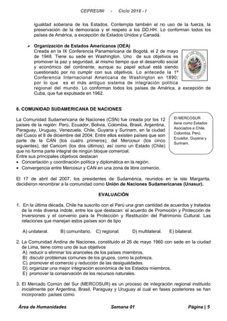 CEPREUNI - Ciclo 2018 - I
igualdad soberana de los Estados. Contempla también el no uso de la fuerza, la
preservación de la democracia y el respeto a los DD.HH. Lo conforman todos los
países de América, a excepción de Estados Unidos y Canadá.
 Organización de Estados Americanos (OEA)
Creada en la IX Conferencia Panamericana de Bogotá, el 2 de mayo
de 1948. Tiene su sede en Washington. Uno de sus objetivos es
promover la paz y seguridad, al mismo tiempo que el desarrollo social
y económico del continente, aunque su papel actual está siendo
cuestionado por no cumplir con sus objetivos. Lo antecede la 1ª
Conferencia Internacional Americana de Washington en 1890;
por lo que es el más antiguo sistema de integración política
regional del mundo. Lo conforman todos los países de América, a excepción de
Cuba, que fue expulsada en 1962.
6. COMUNIDAD SUDAMERICANA DE NACIONES
La Comunidad Sudamericana de Naciones (CSN) fue creada por los 12
países de la región: Perú, Ecuador, Bolivia, Colombia, Brasil, Argentina,
Paraguay, Uruguay, Venezuela, Chile, Guyana y Surinam, en la ciudad
del Cusco el 8 de diciembre del 2004. Entre ellos existen países que son
parte de la CAN (los cuatro primeros), del Mercosur (los cinco
siguientes), del Caricom (los dos últimos), así como un Estado (Chile)
que no forma parte integral de ningún bloque comercial.
Entre sus principales objetivos destacan
• Concertación y coordinación política y diplomática en la región.
• Convergencia entre Mercosur y CAN en una zona de libre comercio.
El 17 de abril del 2007, los presidentes de Sudamérica, reunidos en la isla Margarita,
decidieron renombrar a la comunidad como Unión de Naciones Sudamericanas (Unasur).
EVALUACIÓN
1. En la última década, Chile ha suscrito con el Perú una gran cantidad de acuerdos y tratados
de la más diversa índole, entre los que destacan: el acuerdo de Promoción y Protección de
Inversiones y el convenio para la Protección y Restitución del Patrimonio Cultural. Las
relaciones que manejan estos países son de tipo
A) unilateral. B) comunitario. C) regional. D) multilateral. E) bilateral.
2. La Comunidad Andina de Naciones, constituido el 26 de mayo 1960 con sede en la ciudad
de Lima, tiene como uno de sus objetivos
A) reducir o eliminar los aranceles de los países miembros.
B) discutir problemas comunes de los grupos, como la pobreza.
C) promover el comercio y reducción de las desigualdades.
D) organizar una mejor integración económica de los Estados miembros.
E) promover la conservación de los recursos naturales.
3. El Mercado Común del Sur (MERCOSUR) es un proceso de integración regional instituido
inicialmente por Argentina, Brasil, Paraguay y Uruguay al cual en fases posteriores se han
incorporado países como
Área de Humanidades Semana 01 Página | 5
El MERCOSUR
tiene como Estados
Asociados a Chile,
Colombia, Perú,
Ecuador, Guyana y
Surinam.
 