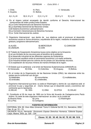 CEPREUNI - Ciclo 2018 - I
I. Chile. III. Perú. V. Venezuela.
II. Guyana. IV. Bolivia.
A) I, II y III B) II, IV y V C) II, V y VI D) IV y V E) I y III
4. Es el órgano judicial encargado de decidir conforme al Derecho Internacional las
controversias de orden jurídico entre Estados.
A) La Corte Interamericana de Derechos Humanos
B) La Asamblea General de las Naciones Unidas
C)El Sistema Económico Latinoamericano
D)La Comisión interamericana de Derechos Humanos
E) La Corte Internacional de Justicia
5. Organismo Internacional que dentro de sus objetivos está el promover el desarrollo
económico social en forma armónica y equilibrada de la región, mediante el establecimiento
gradual y progresivo latinoamericano.
A) ALADI. B) MERCOSUR C) CARICOM
D) UNASUR. E) CAN
6. El Tratado de Cooperación Amazónica busca como objetivo en la Amazonía
A) el uso ilimitado de los recursos para el beneficio de la población.
B) el desarrollo industrial de las diferentes regiones de Sudamérica.
C) el promover equilibrio entre el crecimiento económico y el medio ambiente.
D) la industria forestal para los colonos de los países con abundantes recursos.
E) la explotación de recursos mineros de manera ilimitada de la región.
7. El Estado que no pertenece a la Unión de Naciones Sudamericanas (UNASUR) es
A) Venezuela. B) Chile. C) Colombia. D) Uruguay. E) Bolivia.
8. En el núcleo de la Organización de las Naciones Unidas (ONU), las relaciones entre los
países que la conforman son de tipo
A) bilaterales. B) comunitarias. C) multilaterales.
D) sindicales. E) unilaterales.
9. Organismo internacional que tiene su sede en Washington y dentro de sus objetivos está el
promover la paz y seguridad, al mismo tiempo que el desarrollo social y económico del
continente que lo representa.
A) SELAC B) OEA C) ONU D) OTCA E) CELAC
10. Constituido el 26 de mayo de 1969 con la firma del Acuerdo de Cartagena-como Pacto
Andino. Su sede de este organismo internacional se ubica en la ciudad de
A) Buenos Aires. B) Lima. C) Washington
D) La Paz. E) Cartagena.
FUENTES DE INFORMACIÓN
EDITORIAL SOL 90. Gran Atlas Universal. Tomo II. Editorial Sol 90, S.L, Barcelona, 2002,
Cap. III, pp. 72 – 73.
VALENCIA VILLA, Hernando. Diccionario Espasa Derechos Humanos. Editorial Espasa
Calpe, Madrid, 2003, pp. 328 – 334.
Área de Humanidades Semana 01 Página | 6
Claves: 1E. 2D. 3D. 4E. 5A. 6C. 7E. 8C. 9B. 10 B.
 