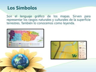 Los Símbolos
Son el lenguaje gráfico de los mapas. Sirven para
representar los rasgos naturales y culturales de la superficie
terrestres. También lo conocemos como leyenda.
 