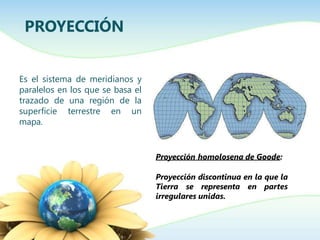 Es el sistema de meridianos y
paralelos en los que se basa el
trazado de una región de la
superficie terrestre en un
mapa.
PROYECCIÓN
Proyección homolosena de Goode:
Proyección discontinua en la que la
Tierra se representa en partes
irregulares unidas.
 