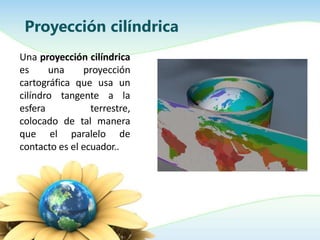 Una proyección cilíndrica
es una proyección
cartográfica que usa un
cilíndro tangente a la
esfera terrestre,
colocado de tal manera
que el paralelo de
contacto es el ecuador..
Proyección cilíndrica
 