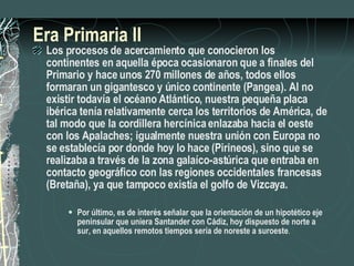 Era Primaria II Los procesos de acercamiento que conocieron los continentes en aquella época ocasionaron que a finales del Primario y hace unos 270 millones de años, todos ellos formaran un gigantesco y único continente (Pangea). Al no existir todavía el océano Atlántico, nuestra pequeña placa ibérica tenía relativamente cerca los territorios de América, de tal modo que la cordillera hercínica enlazaba hacia el oeste con los Apalaches; igualmente nuestra unión con Europa no se establecía por donde hoy lo hace (Pirineos), sino que se realizaba a través de la zona galaíco-astúrica que entraba en contacto geográfico con las regiones occidentales francesas (Bretaña), ya que tampoco existía el golfo de Vizcaya. Por último, es de interés señalar que la orientación de un hipotético eje peninsular que uniera Santander con Cádiz, hoy dispuesto de norte a sur, en aquellos remotos tiempos sería de noreste a suroeste . 