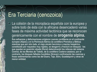 Era Terciaria (cenozoica) La colisión de la microplaca española con la europea y sobre todo de ésta con la africana desencadenó varias fases de máxima actividad tectónica que se reconocen genéricamente con el nombre de  orogenia alpina. Sus esfuerzos y deformaciones erigieron nuevas cordilleras en el continente europeo (Alpes) y en la Península Ibérica (la cordillera Pirenáica y Bética) mientras que por otro lado, el viejo zócalo hercínico o macizo hespérico, constituido por roquedos muy rígidos, se desgarró y fracturó en bloques:  los que quedan en posición alzada (Horst) determinarán los relieves del sistema Central, de los Montes de Toledo, de la cordillera Costero-catalana; por el contrario, los bloques fallados hundidos (Graven) confromarán las cuencas y fosas sedimentarias como las del Duero, Tajo, Ebro, Guadalquivir y otras de menor entidad. 
