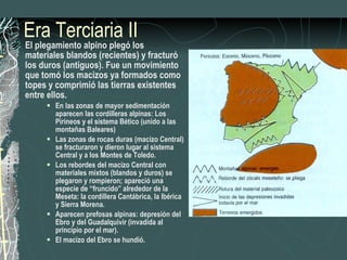 Era Terciaria II El plegamiento alpino plegó los materiales blandos (recientes) y fracturó los duros (antiguos). Fue un movimiento que tomó los macizos ya formados como topes y comprimió las tierras existentes entre ellos. En las zonas de mayor sedimentación aparecen las cordilleras alpinas: Los Pirineos y el sistema Bético (unido a las montañas Baleares) Las zonas de rocas duras (macizo Central) se fracturaron y dieron lugar al sistema Central y a los Montes de Toledo. Los rebordes del macizo Central con materiales mixtos (blandos y duros) se plegaron y rompieron; apareció una especie de “fruncido” alrededor de la Meseta: la cordillera Cantábrica, la Ibérica y Sierra Morena. Aparecen prefosas alpinas: depresión del Ebro y del Guadalquivir (invadida al principio por el mar). El macizo del Ebro se hundió. 