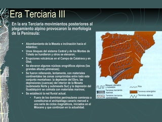 Era Terciaria III En la era Terciaria movimientos posteriores al plegamiento alpino provocaron la morfología de la Península: Abombamiento de la Meseta e inclinación hacia el Atlántico; Unos bloques del sistema Central y de los Montes de Toledo se hundieron y otros se elevaron; Erupciones volcánicas en el Campo de Calatrava y en Olot; Se elevaron algunos núcleos orográficos alpinos (las grandes alturas pirenaicas); Se fueron rellenando, lentamente, con materiales continentales las zonas comprimidas entre todo este conjunto montañoso: la depresión del Ebro, las depresiones (cuencas) del interior de la Meseta (submeseta Norte y submeseta Sur) y la depresión del Guadalquivir se colmata con materiales marinos; Se estableció la red fluvial actual. Fuera de los dominios peninsulares comienza a constituirse el archipiélago canario merced a una serie de ciclos magmáticos, iniciados en el Mioceno y que continúan en la actualidad. 