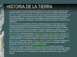 HISTORIA DE LA TIERRA La Tierra se origina hace aproximadamente 4600 Ma. No se conserva registro geológico de los primeros millones de años de la Tierra. Probablemente no existió una litosfera rígida estable. El  ARCAICO  dura hasta los 2500 Ma. Las rocas más antiguas tienen 3800 Ma. Aunque existe  ya una litosfera rígida ; no se comportaría como la actual. La corteza generada forma el núcleo de los continentes actuales. Los seres vivos más antiguos son Moneras de 3500 Ma. Aparecen bacterias fotosintáticas y cianobacterias –responsables de grandes depósitos de óxidos de hierro bandeados-. El  PROTEROZOICO  dura hasta los 570 Ma. La litosfera adquiere la conformación actual. La corteza se sigue desarrollando a expensas del manto. Se identifican medios sedimentarios análogos a los actuales y las primeras glaciaciones. Entre los seres vivos surgen los Potistas. El eón FANEROZOICO dura hasta el presente. Aparecen organismos con esqueleto. Es el eón mejor conocido por la abundancia de fósiles, la amplitud y calidad del registro estratigráfico.  El  PALEOZOICO  abarca seis períodos:  Cámbrico, Ordovícico, Silúrico, Devónico, Carbonífero y Pérmico . Se forma un supercontinente o  Pangea  por la colisión sucesiva de los continentes – la orogenia que engloba a casi todas las colisiones se denomina Varisca- afecta a lo que ahora es la península Ibérica. En el tránsito al Mesozoico se produce la mayor extinción conocida. El  MESOZOICO  abarca tres períodos:  Triásico, Jurásico y Cretácico . La Pangea se disgrega. El clima es globalmente cálido, húmedo y homogéneo. Es el domino de los grandes reptiles –dinosaurios-. Al final del Cretácico se producirá su extinción. El  CENOZOICO  abarca dos períodos:  Terciario y Cuaternario . Continúan los procesos orogénicos localizados  a lo largo del cinturón Mediterráneo-Himalaya-Indonesia (orógeno Alpino), y a lo largo de la costa oeste de América del Norte y del Sur. El clima es frío y árido. Predominan las Aves y los Mamíferos. En el Cuaternario, en una etapa relativamente fría, surge el Homo sapiens. 