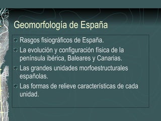 Geomorfología de España Rasgos fisiográficos de España. La evolución y configuración física de la península ibérica, Baleares y Canarias.  Las grandes unidades morfoestructurales españolas. Las formas de relieve características de cada unidad. 
