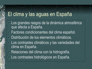 El clima y las aguas en España Los grandes rasgos de la dinámica atmosférica que afecta a España. Factores condicionantes del clima español. Distribución de los elementos climáticos. Los contrastes climáticos y las variedades del clima en España. Relaciones del clima con la hidrografía. Los contrastes hidrológicos en España. 