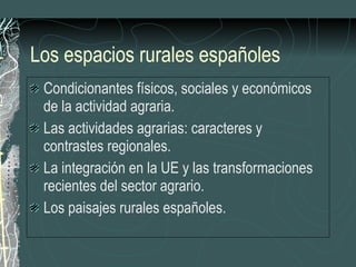 Los espacios rurales españoles Condicionantes físicos, sociales y económicos de la actividad agraria. Las actividades agrarias: caracteres y contrastes regionales. La integración en la UE y las transformaciones recientes del sector agrario. Los paisajes rurales españoles. 