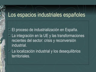 Los espacios industriales españoles El proceso de industrialización en España. La integración en la UE y las transformaciones recientes del sector: crisis y reconversión industrial. La localización industrial y los desequilibrios territoriales. 