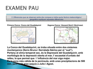 3. Diferencies que se observen entre dos conques e indica quins factors meteorológics i
                           geográfics expliquen aquestes diferencies


Primera Conca: Conca del Guadalquivir           Segona Conca: Vessant Nord i Nord-oest.




La Conca del Guadalquivir, es troba situada entre dos sistemes
muntanyencs (Serra Bruna i Serralada Ibèrica per el “sud”).
Pertany al clima temperat sec, és la Depressió del Guadalquivir, amb
morfología de la depressió oberta al mar, l‟ escasetat d'unitats del
relleu, la que permet que l „influència del mar siga major.
És la zona més càlida de la península, amb unes precipitacions de 500
mm, però amb gran sequía a Julio i Agost.
 