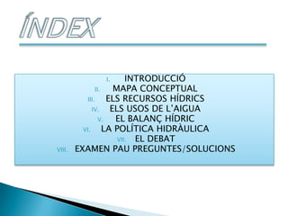 I.          INTRODUCCIÓ
               II.    MAPA CONCEPTUAL
           III.     ELS RECURSOS HÍDRICS
              IV.    ELS USOS DE L’AIGUA
                 V.   EL BALANÇ HÍDRIC
          VI.      LA POLÍTICA HIDRÀULICA
                       VII. EL DEBAT
VIII.   EXAMEN PAU PREGUNTES/SOLUCIONS
 