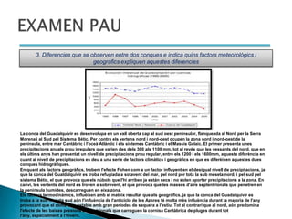 3. Diferencies que se observen entre dos conques e indica quins factors meteorológics i
                              geográfics expliquen aquestes diferencies




La conca del Guadalquivir es desenvolupa en un vall oberta cap al sud oest peninsular, flanqueada al Nord per la Serra
Morena i al Sud pel Sistema Bétic. Per contra els vertens nord i nord-oest ocupen la zona nord i nord-oest de la
peninsula, entre mar Cantàbric i l'oceà Atlàntic i els sistemes Cantàbric i el Massis Galaic. El primer presenta unes
precipitacions anuals prou irregulars que varien des dels 300 als 1100 mm, tot al revés que les vessants del nord, que en
els últims anys han presentat un nivell de precipitacions prou regular, entre els 1200 i els 1600mm, aquesta diferència en
cuant al nivell de precipitacions es deu a una serie de factors climàtics i geogràfics en que es diferèixen aquestes dues
conques hidrogràfiques.
En quant als factors geogràfics, trobem l'efecte Fohen com a un factor influyent en el desigual nivell de precipitacions, ja
que la conca del Gualdalquivir es troba refugiada a sotavent del mar, pel nord per tota la sub meseta nord, i pel sud pel
sistema Bétic, el que provoca que els núbols que l'hi arriben ja están secs i no solen aportar precipitacions a la zona. En
canvi, les vertents del nord es troven a sobrevent, el que provoca que les masses d'aire septentrionals que penetren en
la peninsula humides, descarreguen en eixa zona.
Els factors termodinàmics, influèixen amb el matéix resultat que els geogràfics, ja que la conca del Guadalquivir es
troba a la sub meseta sud aón l'influència de l'anticicló de les Azores té molta més influència durant la majoría de l'any
provocant que el clima siga estable amb gran períodes de sequera a l'estiu. Tot al contrari que al nord, aón predomina
l'efecte de les baixes presions septentrionals que carreguen la cornisa Cantàbrica de pluges durant tot
l'any, especialment a l'hivern.
 