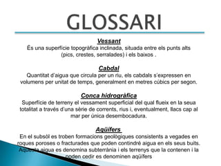 Vessant
   És una superfície topogràfica inclinada, situada entre els punts alts
                (pics, crestes, serralades) i els baixos .

                                  Cabdal
    Quantitat d’aigua que circula per un riu, els cabdals s’expressen en
 volumens per unitat de temps, generalment en metres cúbics per segon.

                          Conca hidrogràfica
 Superfície de terreny el vessament superficial del qual flueix en la seua
totalitat a través d’una sèrie de corrents, rius i, eventualment, llacs cap al
                       mar per única desembocadura.

                                 Aqüífers
 En el subsòl es troben formacions geològiques consistents a vegades en
roques poroses o fracturades que poden contindré aigua en els seus buits.
 Aquesta aigua es denomina subterrània i els terrenys que la contenen i la
                    poden cedir es denominen aqüífers
 