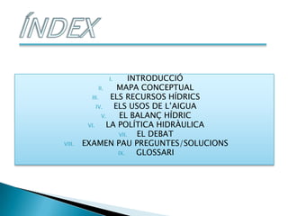 I.           INTRODUCCIÓ
              II.    MAPA CONCEPTUAL
          III.     ELS RECURSOS HÍDRICS
             IV.    ELS USOS DE L’AIGUA
                V.    EL BALANÇ HÍDRIC
         VI.      LA POLÍTICA HIDRÀULICA
                     VII.   EL DEBAT
VIII.   EXAMEN PAU PREGUNTES/SOLUCIONS
                     IX.    GLOSSARI
 
