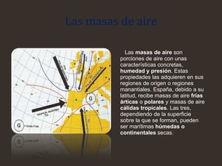 Las masas de aire
Las masas de aire son
porciones de aire con unas
características concretas,
humedad y presión. Estas
propiedades las adquieren en sus
regiones de origen o regiones
manantiales. España, debido a su
latitud, recibe masas de aire frías
árticas o polares y masas de aire
cálidas tropicales. Las tres,
dependiendo de la superficie
sobre la que se forman, pueden
ser marítimas húmedas o
continentales secas.
 