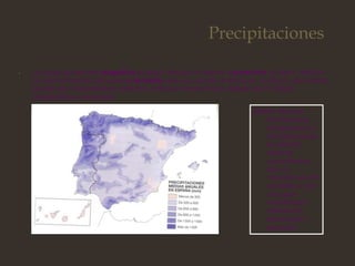 Precipitaciones
• La causa puede ser orográfica,es decir, debida al relieve, convectiva, es decir, debida
al calentamiendo del suelo o de frente, que es cuando al entrar en contacto dos masas
de aire de características distintas, la fría se introduce por debajo de la cálida
obligándola a ascender.
Existen diversos
factores que
influencian las
precipitacione,
en España
estas se
caracterizan
por un
volumen anual
modesto y por
una gran
variabilidad
interanual,
estacional y
espacial.
 