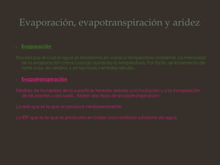 Evaporación, evapotranspiración y aridez
• Evaporación
Proceso por el cual el agua se transforma en vapor a temperatura ambiente. La intensidad
de la evaporación crece cuando aumenta la temperatura. Por tanto, se incrementa de
norte a sur, en verano, y en las horas centrales del día.
• Evapotranspiración
Pérdida de humedad de la superficie terrestre debida a la insolación y a la transpiración
de las plantas y del suelo. Existen dos tipos de evapotranspiración:
La real que es la que se produce verdaderamente
La ETP que es la que se produciría en haber una cantidad suficiente de agua
 