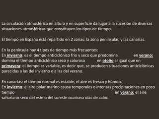 La circulación atmosférica en altura y en superficie da lugar a la sucesión de diversas
situaciones atmosféricas que constituyen los tipos de tiempo.
El tiempo en España está repartido en 2 zonas: la zona peninsular, y las canarias.
En la península hay 4 tipos de tiempo más frecuentes:
En invierno: es el tiempo anticiclónico frio y seco que predomina en verano:
domina el tiempo anticiclónico seco y caluroso en otoño al igual que en
primavera: el tiempo es variable, es decir que, se producen situaciones anticiclónicas
parecidas a las del invierno o a las del verano.
En canarias: el tiempo normal es estable, el aire es fresco y húmdo.
En invierno: el aire polar marino causa temporales o intensas precipitaciones en poco
tiempo en verano: el aire
sahariano seco del este o del sureste ocasiona olas de calor.
 