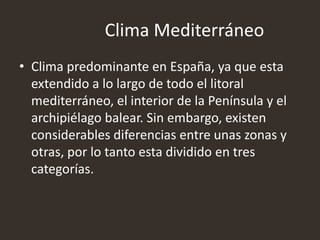 Clima Mediterráneo
• Clima predominante en España, ya que esta
extendido a lo largo de todo el litoral
mediterráneo, el interior de la Península y el
archipiélago balear. Sin embargo, existen
considerables diferencias entre unas zonas y
otras, por lo tanto esta dividido en tres
categorías.
 