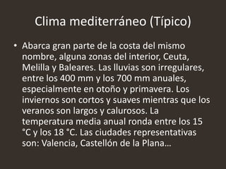 Clima mediterráneo (Típico)
• Abarca gran parte de la costa del mismo
nombre, alguna zonas del interior, Ceuta,
Melilla y Baleares. Las lluvias son irregulares,
entre los 400 mm y los 700 mm anuales,
especialmente en otoño y primavera. Los
inviernos son cortos y suaves mientras que los
veranos son largos y calurosos. La
temperatura media anual ronda entre los 15
°C y los 18 °C. Las ciudades representativas
son: Valencia, Castellón de la Plana…
 