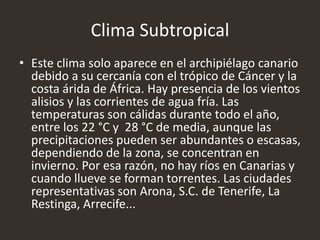 Clima Subtropical
• Este clima solo aparece en el archipiélago canario
debido a su cercanía con el trópico de Cáncer y la
costa árida de África. Hay presencia de los vientos
alisios y las corrientes de agua fría. Las
temperaturas son cálidas durante todo el año,
entre los 22 °C y 28 °C de media, aunque las
precipitaciones pueden ser abundantes o escasas,
dependiendo de la zona, se concentran en
invierno. Por esa razón, no hay ríos en Canarias y
cuando llueve se forman torrentes. Las ciudades
representativas son Arona, S.C. de Tenerife, La
Restinga, Arrecife...
 