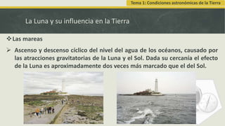 La Luna y su influencia en la Tierra
Las mareas
 Ascenso y descenso cíclico del nivel del agua de los océanos, causado por
las atracciones gravitatorias de la Luna y el Sol. Dada su cercanía el efecto
de la Luna es aproximadamente dos veces más marcado que el del Sol.
Tema 1: Condiciones astronómicas de la Tierra
 