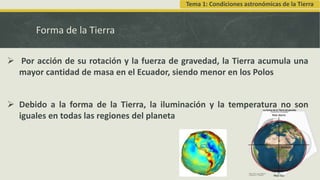 Forma de la Tierra
 Por acción de su rotación y la fuerza de gravedad, la Tierra acumula una
mayor cantidad de masa en el Ecuador, siendo menor en los Polos
 Debido a la forma de la Tierra, la iluminación y la temperatura no son
iguales en todas las regiones del planeta
Tema 1: Condiciones astronómicas de la Tierra
 