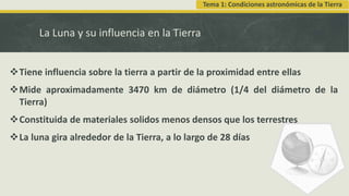 La Luna y su influencia en la Tierra
Tiene influencia sobre la tierra a partir de la proximidad entre ellas
Mide aproximadamente 3470 km de diámetro (1/4 del diámetro de la
Tierra)
Constituida de materiales solidos menos densos que los terrestres
La luna gira alrededor de la Tierra, a lo largo de 28 días
Tema 1: Condiciones astronómicas de la Tierra
 