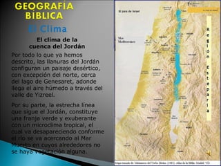 El Clima El clima de la  cuenca del Jordán  Por todo lo que ya hemos descrito, las llanuras del Jordán configuran un paisaje desértico, con excepción del norte, cerca del lago de Genesaret, adonde llega el aire húmedo a través del valle de Yizreel.  Por su parte, la estrecha línea que sigue el Jordán, constituye una franja verde y exuberante con un microclima tropical, el cual va desapareciendo conforme el río se va acercando al Mar Muerto en cuyos alrededores no se haya vegetación alguna.  