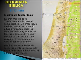 El Clima El clima de Trasjordania  La gran meseta de la Trasjordania es de carácter semidesértico. Sin embargo, a medida que se  va tomando altura avanzando hacia los cumbres de la Cisjordania, las laderas y después la misma meseta se convierte en una región fértil, expuesta a los vientos del Mediterráneo.  Más hacia el Este, se hacen sentir los vientos orientales del desierto de Arabia deteniendo el influjo mediterráneo.  